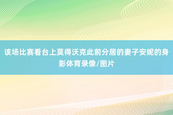 该场比赛看台上莫得沃克此前分居的妻子安妮的身影体育录像/图片