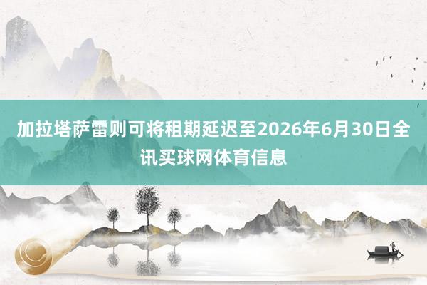 加拉塔萨雷则可将租期延迟至2026年6月30日全讯买球网体育信息