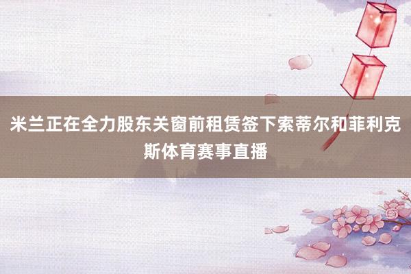 米兰正在全力股东关窗前租赁签下索蒂尔和菲利克斯体育赛事直播