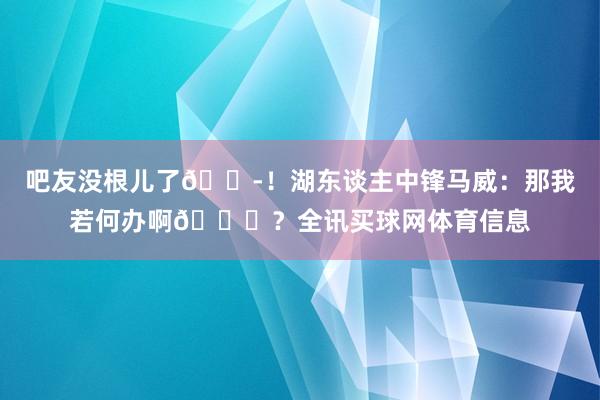吧友没根儿了😭！湖东谈主中锋马威：那我若何办啊😂？全讯买球网体育信息