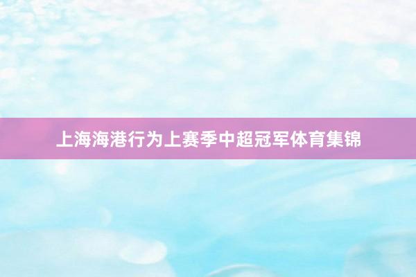 上海海港行为上赛季中超冠军体育集锦