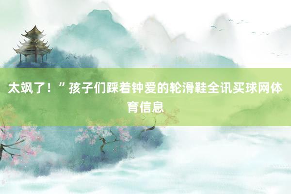 太飒了！”孩子们踩着钟爱的轮滑鞋全讯买球网体育信息