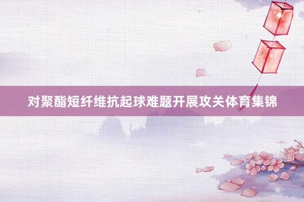 对聚酯短纤维抗起球难题开展攻关体育集锦