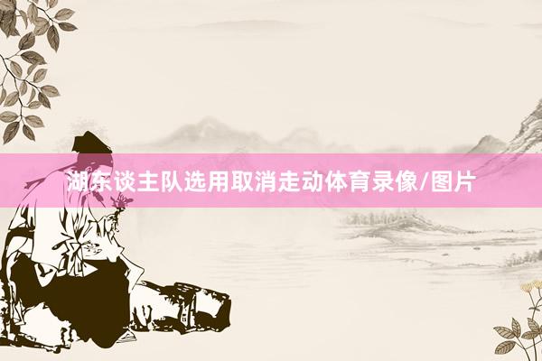湖东谈主队选用取消走动体育录像/图片