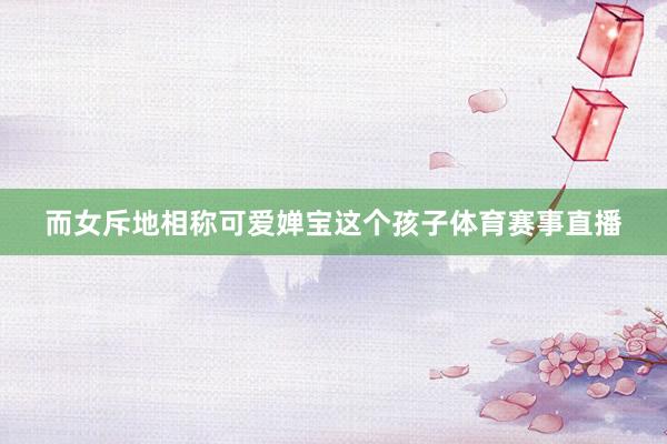 而女斥地相称可爱婵宝这个孩子体育赛事直播