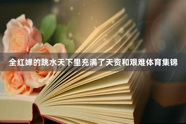 全红婵的跳水天下里充满了天资和艰难体育集锦