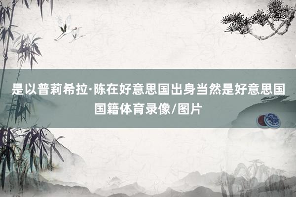 是以普莉希拉·陈在好意思国出身当然是好意思国国籍体育录像/图片