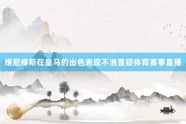 维尼修斯在皇马的出色表现不消置疑体育赛事直播