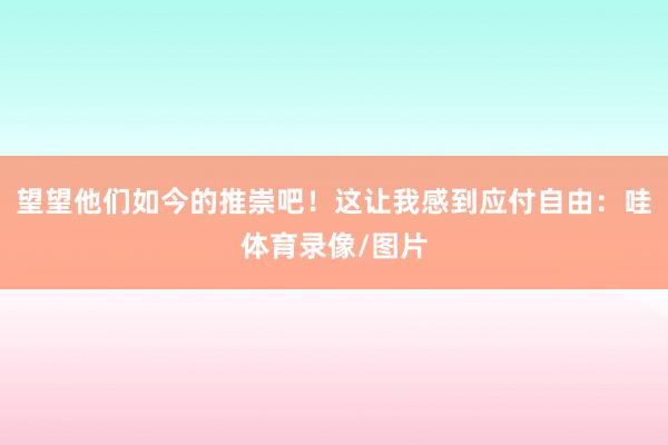 望望他们如今的推崇吧！这让我感到应付自由：哇体育录像/图片