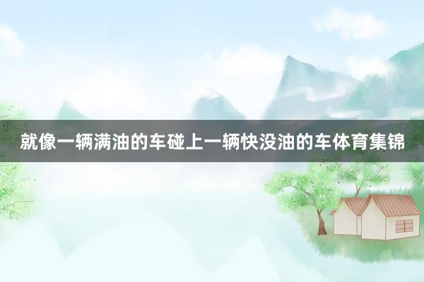 就像一辆满油的车碰上一辆快没油的车体育集锦