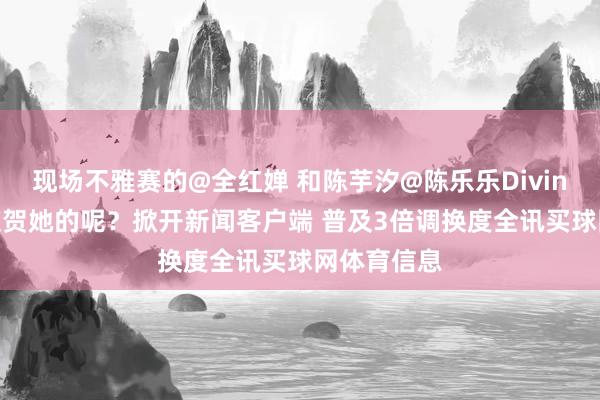 现场不雅赛的@全红婵 和陈芋汐@陈乐乐Diving 是奈何道贺她的呢？掀开新闻客户端 普及3倍调换度全讯买球网体育信息