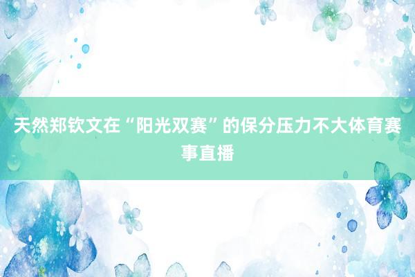 天然郑钦文在“阳光双赛”的保分压力不大体育赛事直播