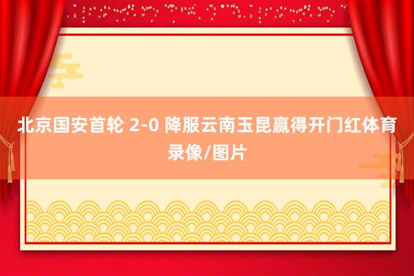 北京国安首轮 2-0 降服云南玉昆赢得开门红体育录像/图片