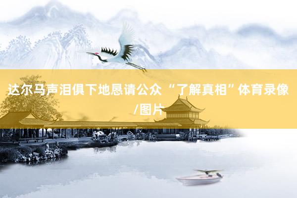达尔马声泪俱下地恳请公众 “了解真相”体育录像/图片