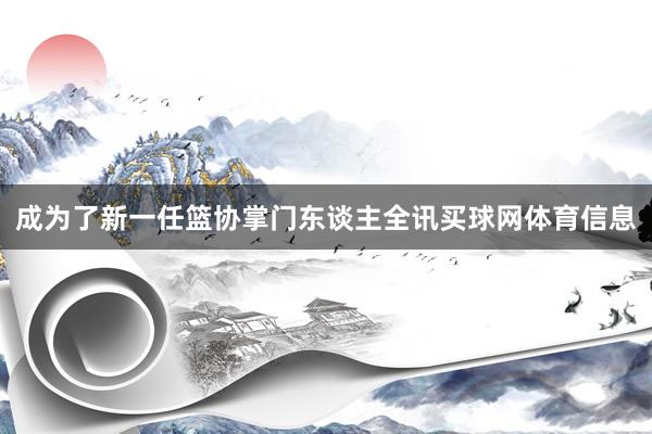 成为了新一任篮协掌门东谈主全讯买球网体育信息