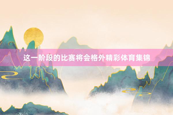 这一阶段的比赛将会格外精彩体育集锦
