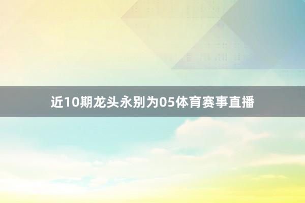 近10期龙头永别为05体育赛事直播