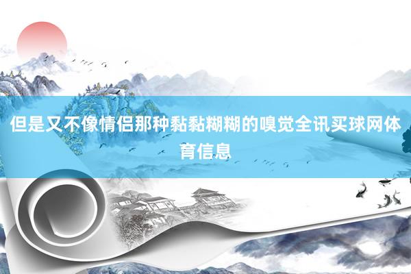 但是又不像情侣那种黏黏糊糊的嗅觉全讯买球网体育信息