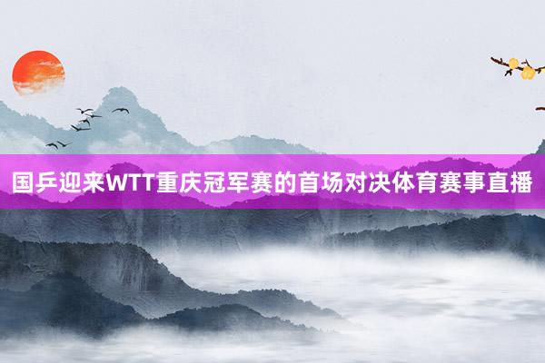国乒迎来WTT重庆冠军赛的首场对决体育赛事直播