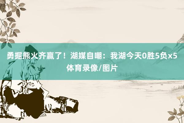 勇掘熊火齐赢了！湖媒自嘲：我湖今天0胜5负x5体育录像/图片