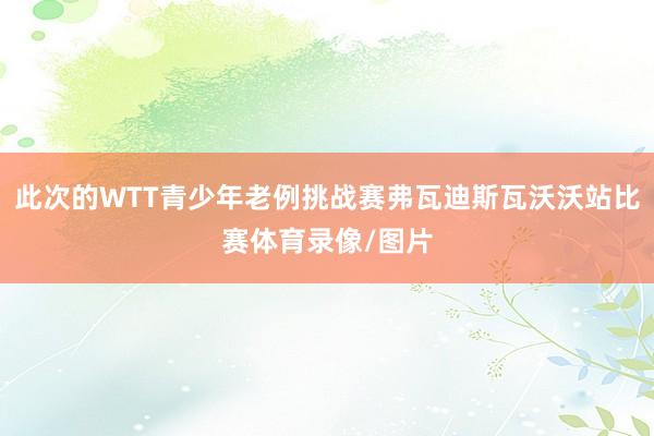 此次的WTT青少年老例挑战赛弗瓦迪斯瓦沃沃站比赛体育录像/图片
