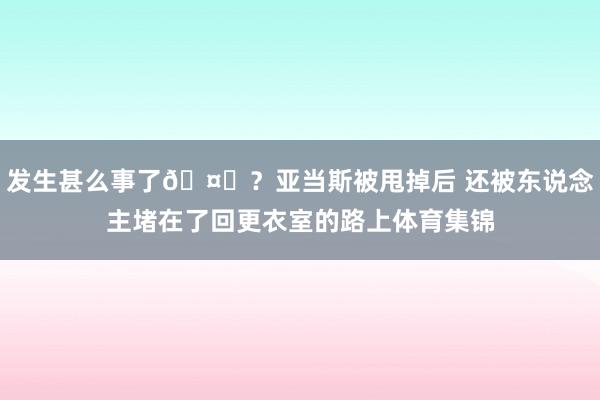 发生甚么事了🤔？亚当斯被甩掉后 还被东说念主堵在了回更衣室的路上体育集锦