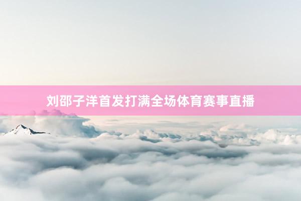 刘邵子洋首发打满全场体育赛事直播