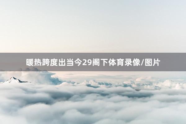 暖热跨度出当今29阁下体育录像/图片