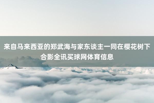 来自马来西亚的郑武海与家东谈主一同在樱花树下合影全讯买球网体育信息