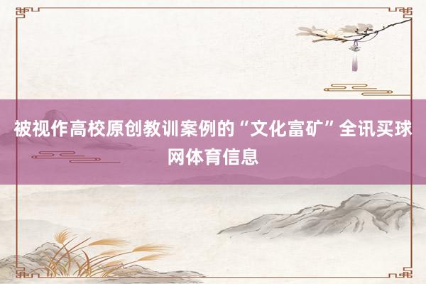 被视作高校原创教训案例的“文化富矿”全讯买球网体育信息