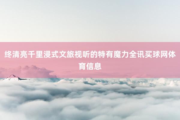 终清亮千里浸式文旅视听的特有魔力全讯买球网体育信息