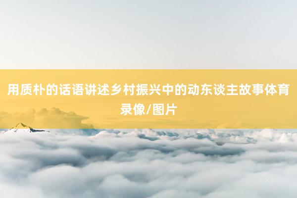 用质朴的话语讲述乡村振兴中的动东谈主故事体育录像/图片