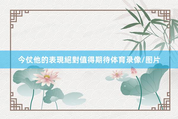 今仗他的表現絕對值得期待体育录像/图片