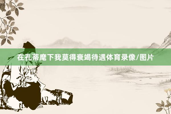在孔蒂麾下我莫得衰竭待遇体育录像/图片