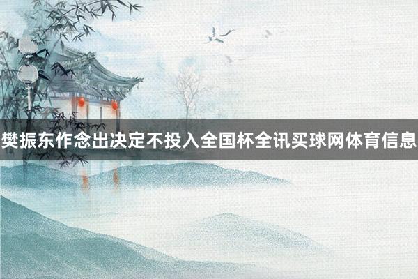 樊振东作念出决定不投入全国杯全讯买球网体育信息
