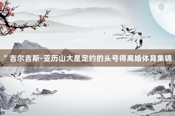 ”吉尔吉斯-亚历山大是定约的头号得离婚体育集锦