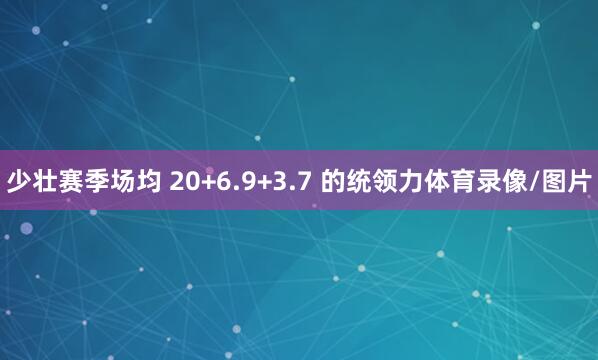 少壮赛季场均 20+6.9+3.7 的统领力体育录像/图片