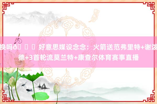 换吗👀好意思媒设念念：火箭送范弗里特+谢泼德+3首轮流莫兰特+康查尔体育赛事直播