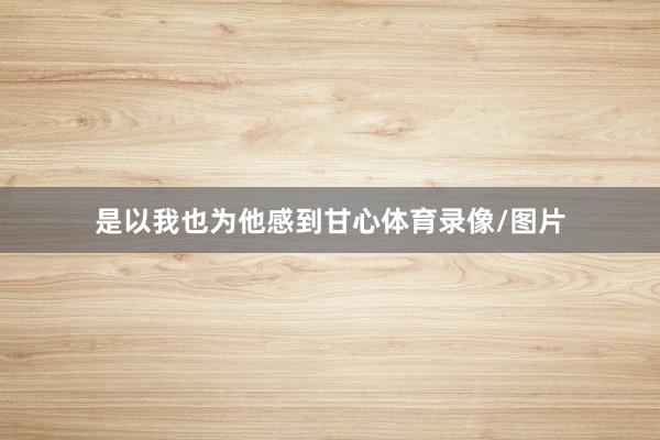 是以我也为他感到甘心体育录像/图片
