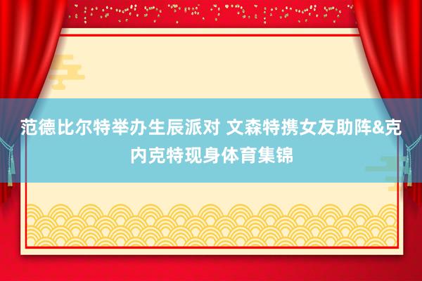 范德比尔特举办生辰派对 文森特携女友助阵&克内克特现身体育集锦