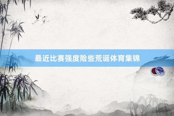 最近比赛强度险些荒诞体育集锦