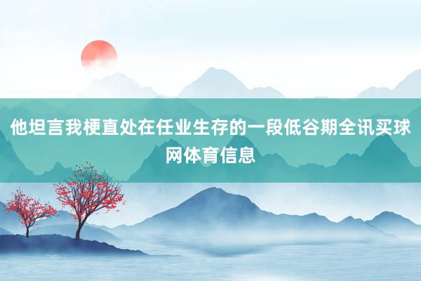 他坦言我梗直处在任业生存的一段低谷期全讯买球网体育信息