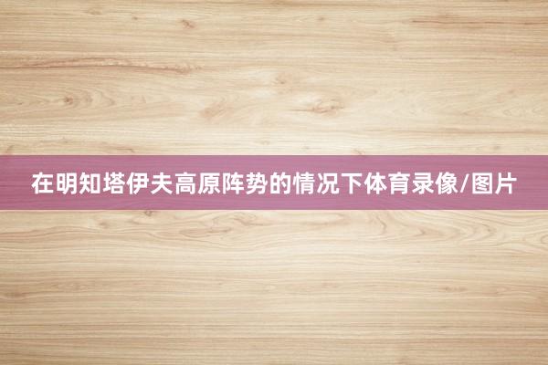 在明知塔伊夫高原阵势的情况下体育录像/图片