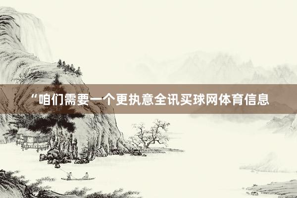 “咱们需要一个更执意全讯买球网体育信息