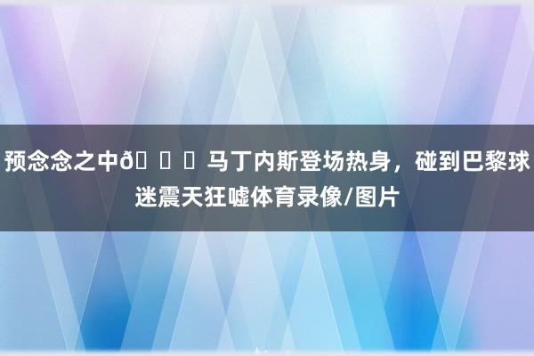 预念念之中👀马丁内斯登场热身，碰到巴黎球迷震天狂嘘体育录像/图片