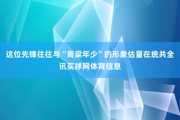 这位先锋往往与“膏粱年少”的形象估量在统共全讯买球网体育信息