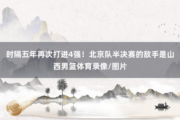 时隔五年再次打进4强！北京队半决赛的敌手是山西男篮体育录像/图片