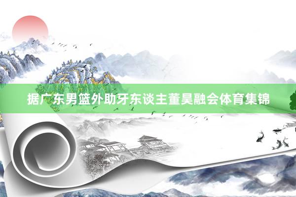 据广东男篮外助牙东谈主董昊融会体育集锦