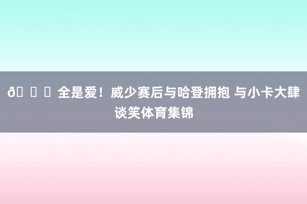 💖全是爱！威少赛后与哈登拥抱 与小卡大肆谈笑体育集锦