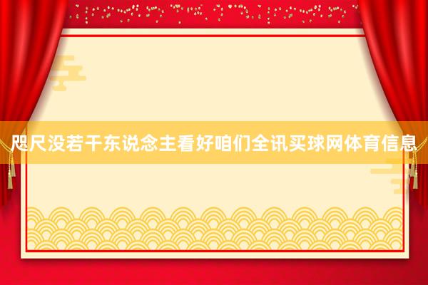 咫尺没若干东说念主看好咱们全讯买球网体育信息
